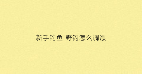 新手钓鱼野钓怎么调漂(野钓新手钓鱼入门基本功)